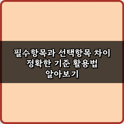 헷갈림 끝! 필수항목과 선택항목 차이 정확한 기준 4가지
